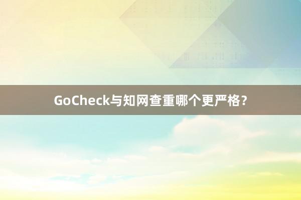 GoCheck与知网查重哪个更严格？