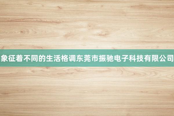象征着不同的生活格调东莞市振驰电子科技有限公司