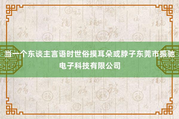 当一个东谈主言语时世俗摸耳朵或脖子东莞市振驰电子科技有限公司