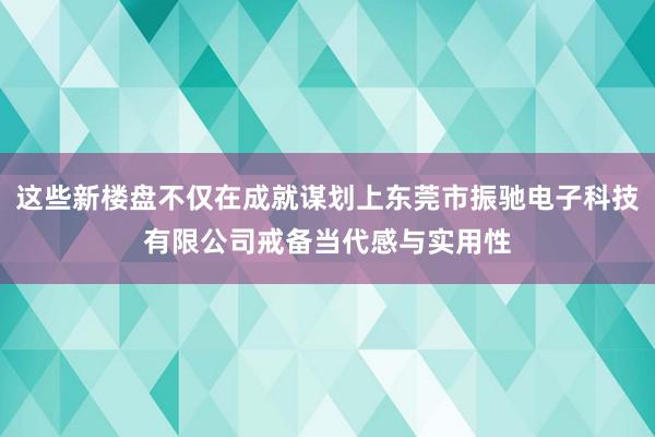 这些新楼盘不仅在成就谋划上东莞市振驰电子科技有限公司戒备当代感与实用性